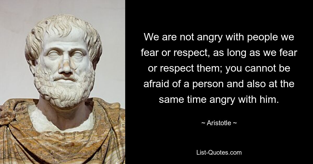 We are not angry with people we fear or respect, as long as we fear or respect them; you cannot be afraid of a person and also at the same time angry with him. — © Aristotle