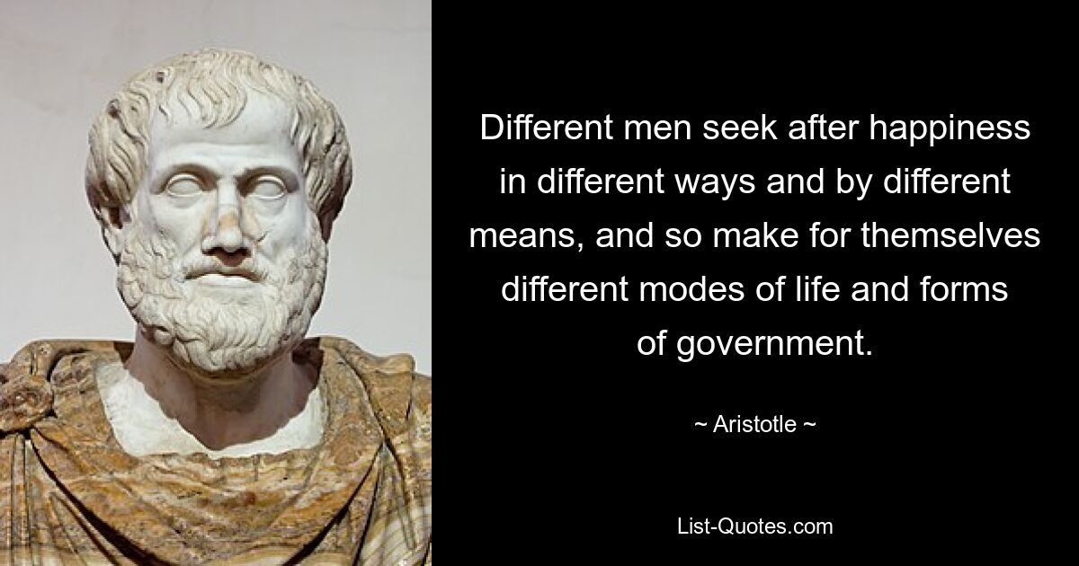 Different men seek after happiness in different ways and by different means, and so make for themselves different modes of life and forms of government. — © Aristotle