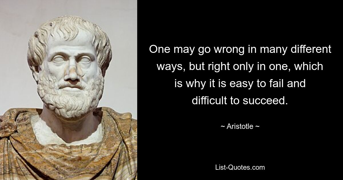 One may go wrong in many different ways, but right only in one, which is why it is easy to fail and difficult to succeed. — © Aristotle