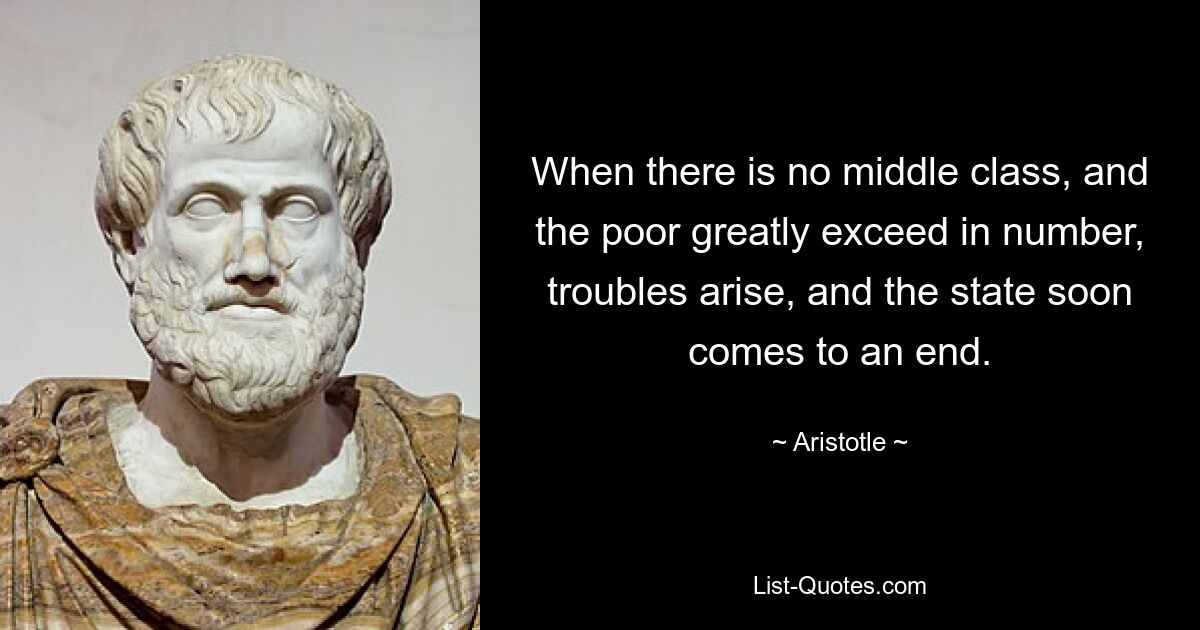 When there is no middle class, and the poor greatly exceed in number, troubles arise, and the state soon comes to an end. — © Aristotle