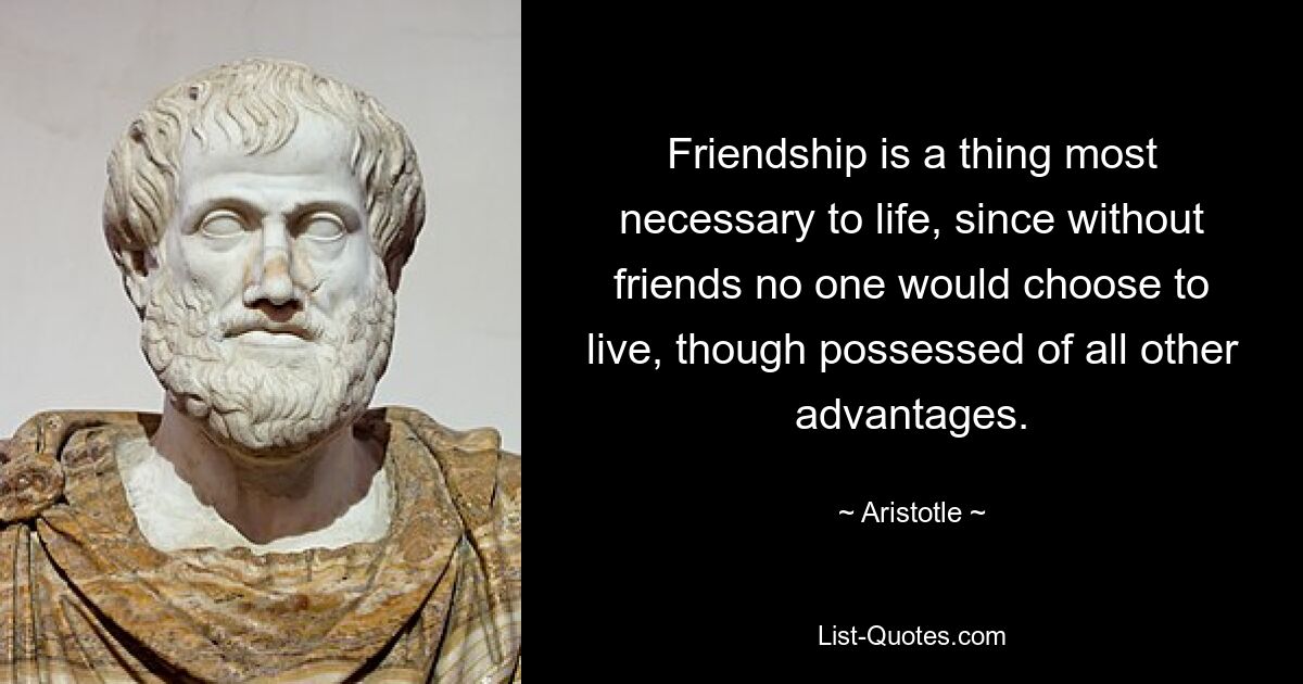 Friendship is a thing most necessary to life, since without friends no one would choose to live, though possessed of all other advantages. — © Aristotle