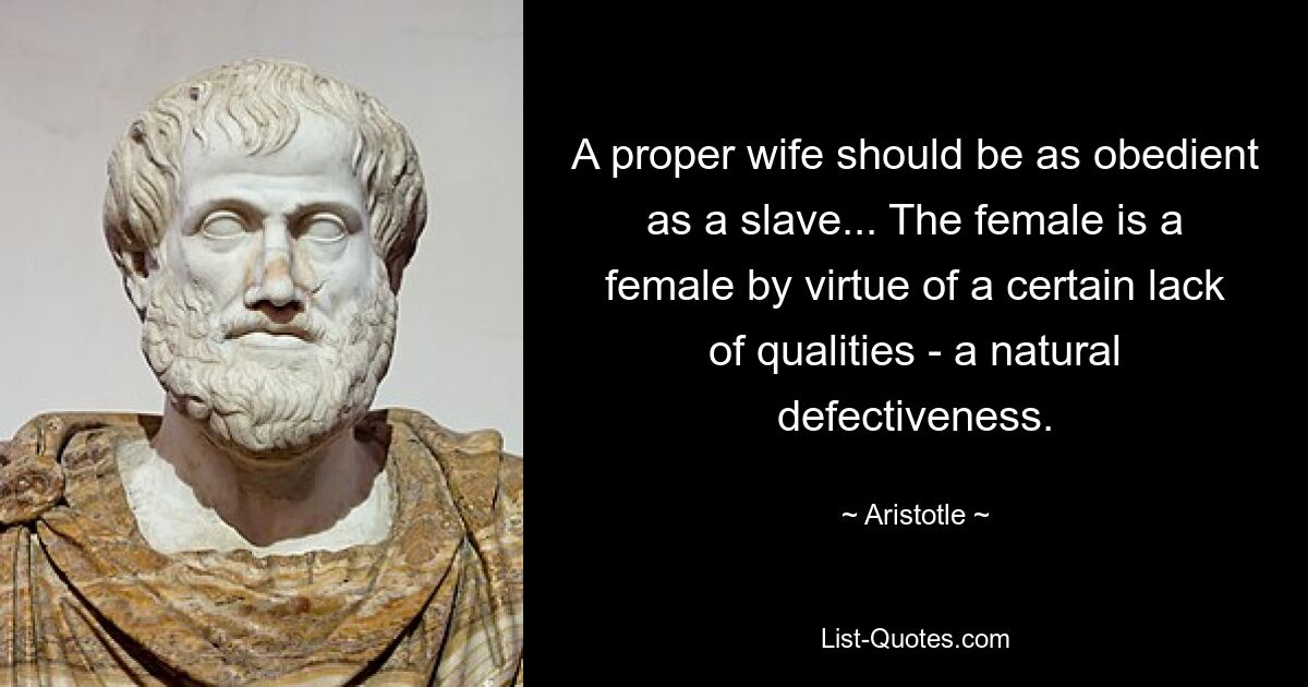 A proper wife should be as obedient as a slave... The female is a female by virtue of a certain lack of qualities - a natural defectiveness. — © Aristotle