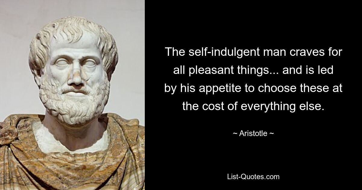 The self-indulgent man craves for all pleasant things... and is led by his appetite to choose these at the cost of everything else. — © Aristotle