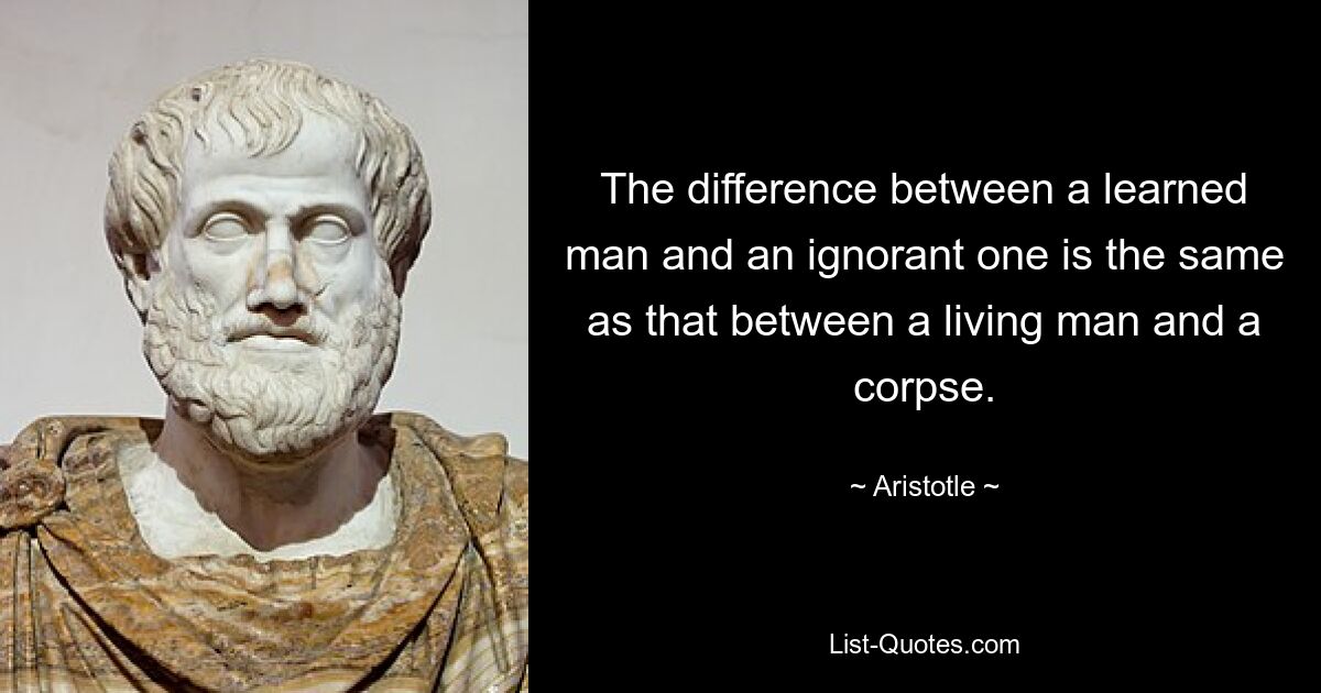 The difference between a learned man and an ignorant one is the same as that between a living man and a corpse. — © Aristotle