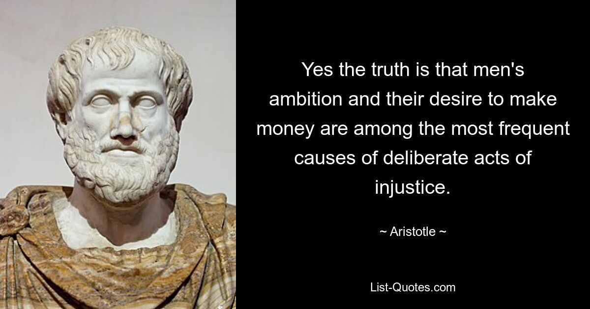 Yes the truth is that men's ambition and their desire to make money are among the most frequent causes of deliberate acts of injustice. — © Aristotle