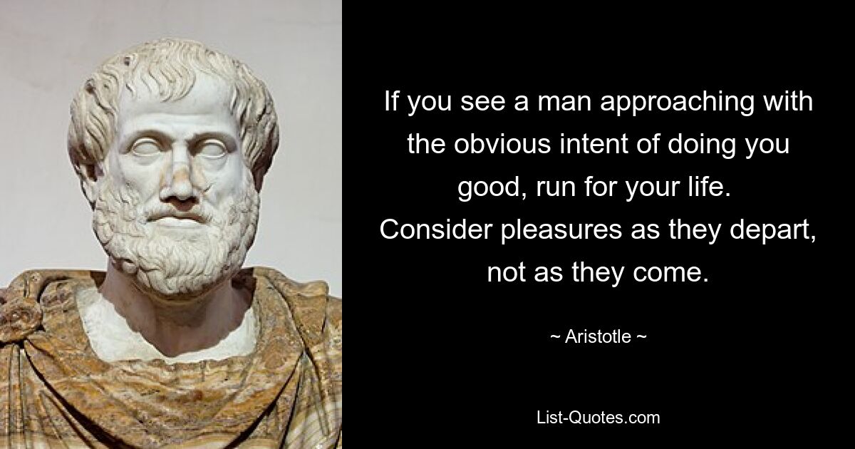 If you see a man approaching with the obvious intent of doing you good, run for your life. 
Consider pleasures as they depart, not as they come. — © Aristotle