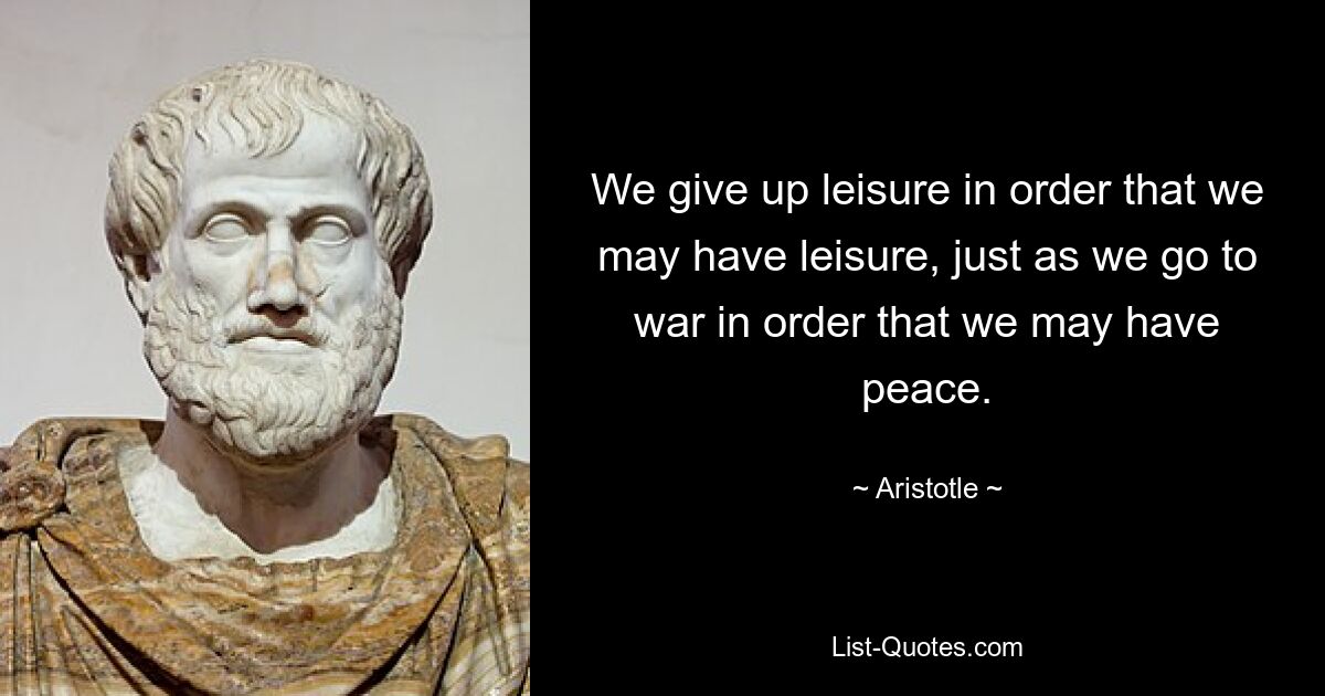 We give up leisure in order that we may have leisure, just as we go to war in order that we may have peace. — © Aristotle