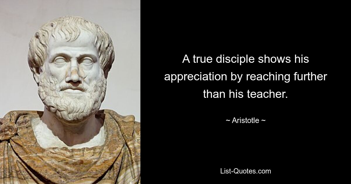 A true disciple shows his appreciation by reaching further than his teacher. — © Aristotle