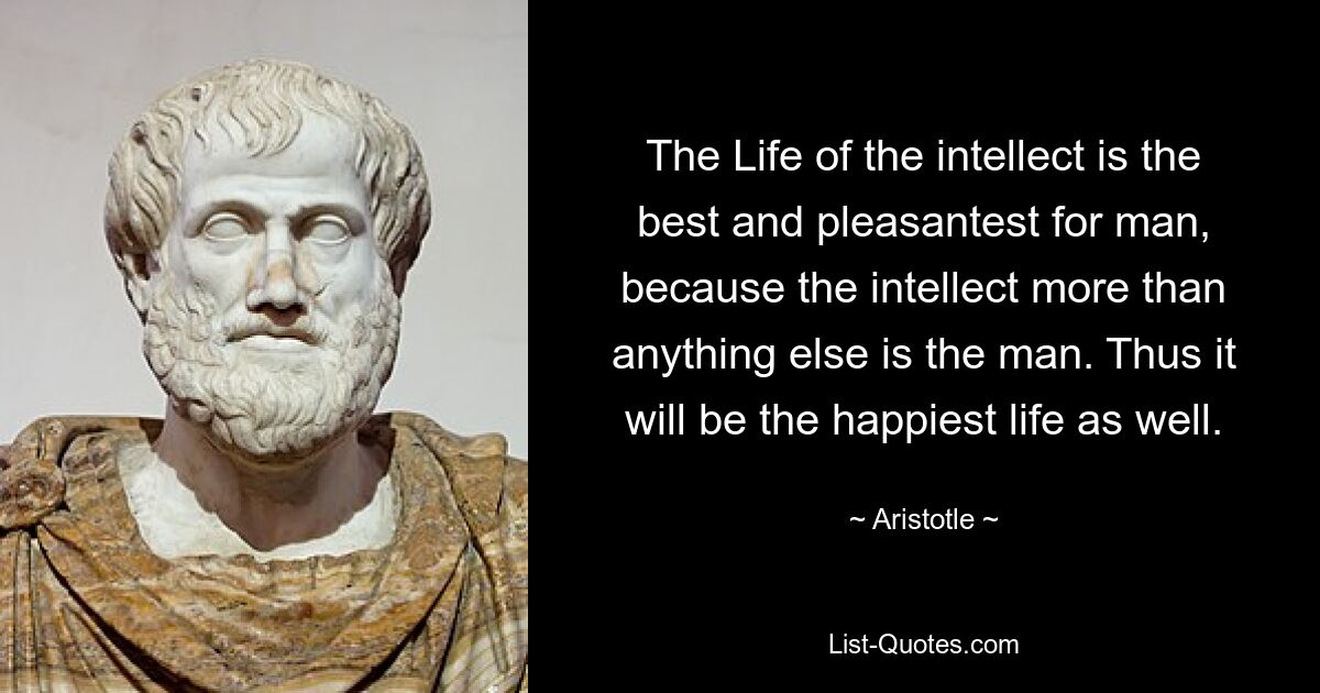 The Life of the intellect is the best and pleasantest for man, because the intellect more than anything else is the man. Thus it will be the happiest life as well. — © Aristotle