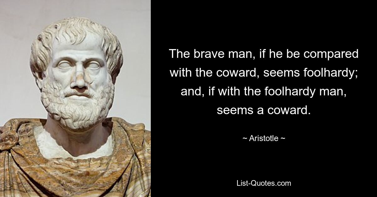 The brave man, if he be compared with the coward, seems foolhardy; and, if with the foolhardy man, seems a coward. — © Aristotle