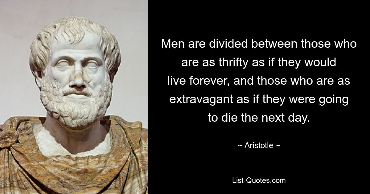 Men are divided between those who are as thrifty as if they would live forever, and those who are as extravagant as if they were going to die the next day. — © Aristotle