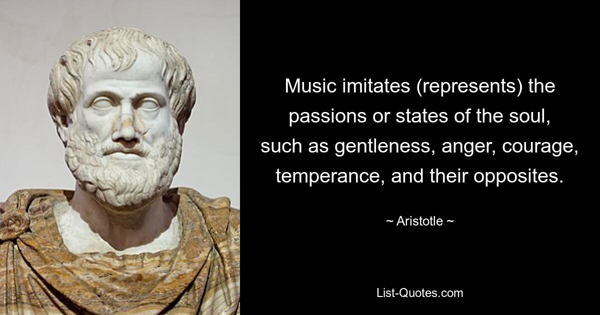 Music imitates (represents) the passions or states of the soul, such as gentleness, anger, courage, temperance, and their opposites. — © Aristotle