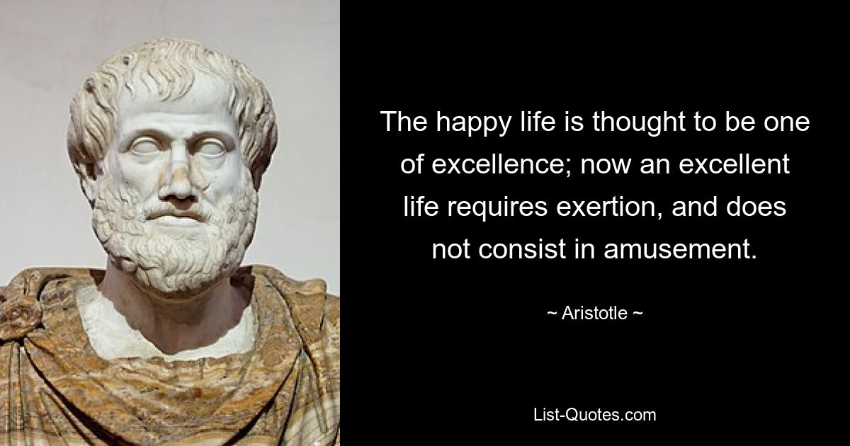 The happy life is thought to be one of excellence; now an excellent life requires exertion, and does not consist in amusement. — © Aristotle