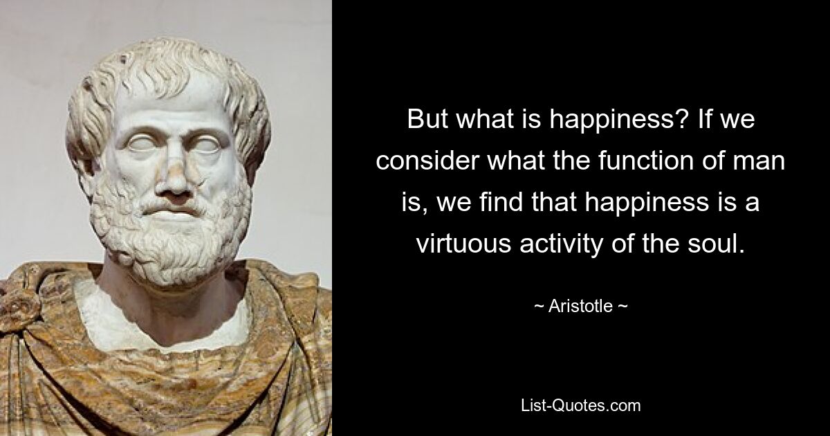 But what is happiness? If we consider what the function of man is, we find that happiness is a virtuous activity of the soul. — © Aristotle