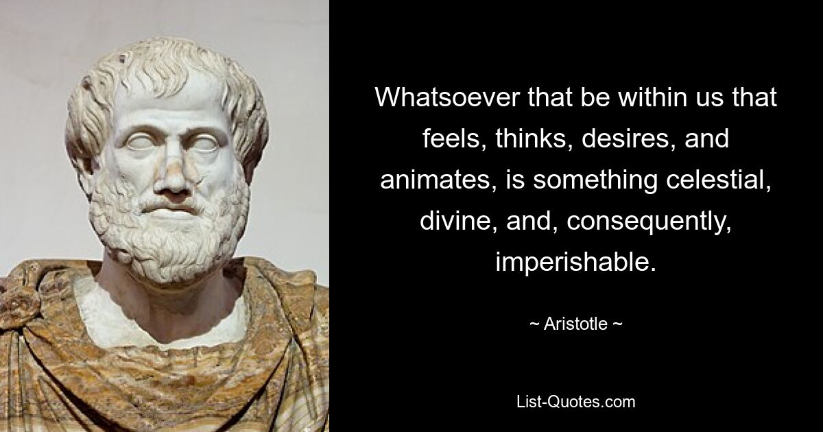 Whatsoever that be within us that feels, thinks, desires, and animates, is something celestial, divine, and, consequently, imperishable. — © Aristotle