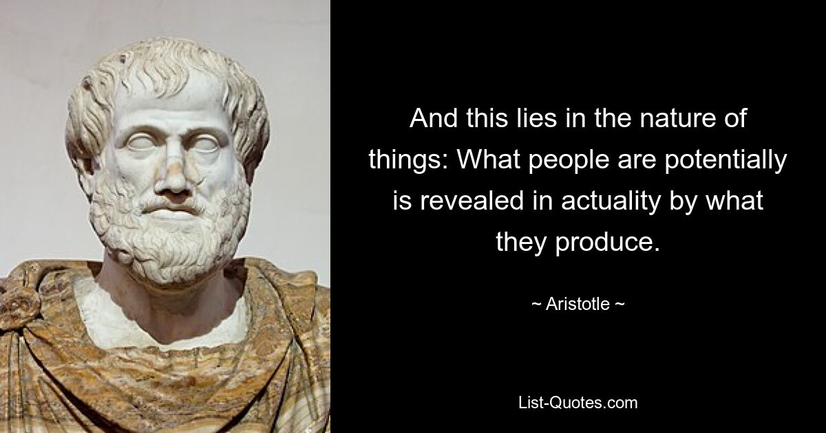 And this lies in the nature of things: What people are potentially is revealed in actuality by what they produce. — © Aristotle