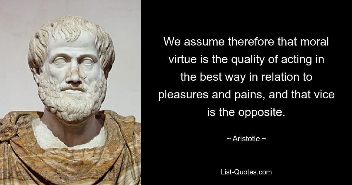 We assume therefore that moral virtue is the quality of acting in the best way in relation to pleasures and pains, and that vice is the opposite. — © Aristotle