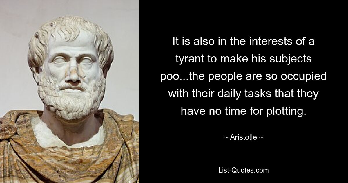 It is also in the interests of a tyrant to make his subjects poo...the people are so occupied with their daily tasks that they have no time for plotting. — © Aristotle