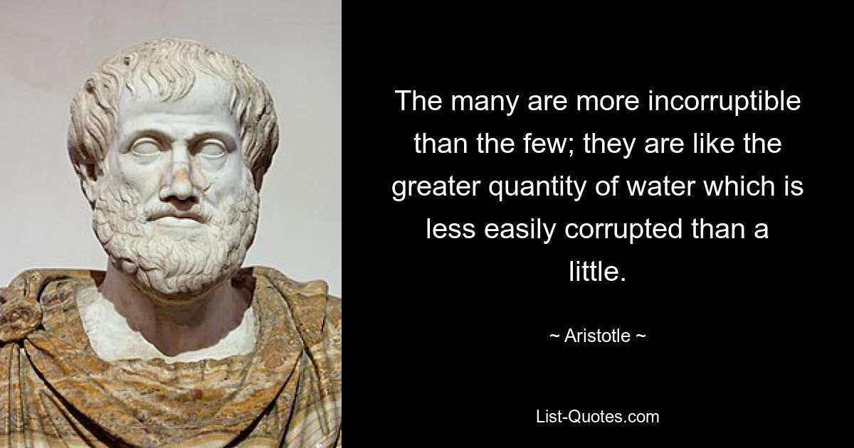 The many are more incorruptible than the few; they are like the greater quantity of water which is less easily corrupted than a little. — © Aristotle