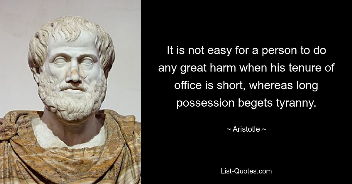 It is not easy for a person to do any great harm when his tenure of office is short, whereas long possession begets tyranny. — © Aristotle