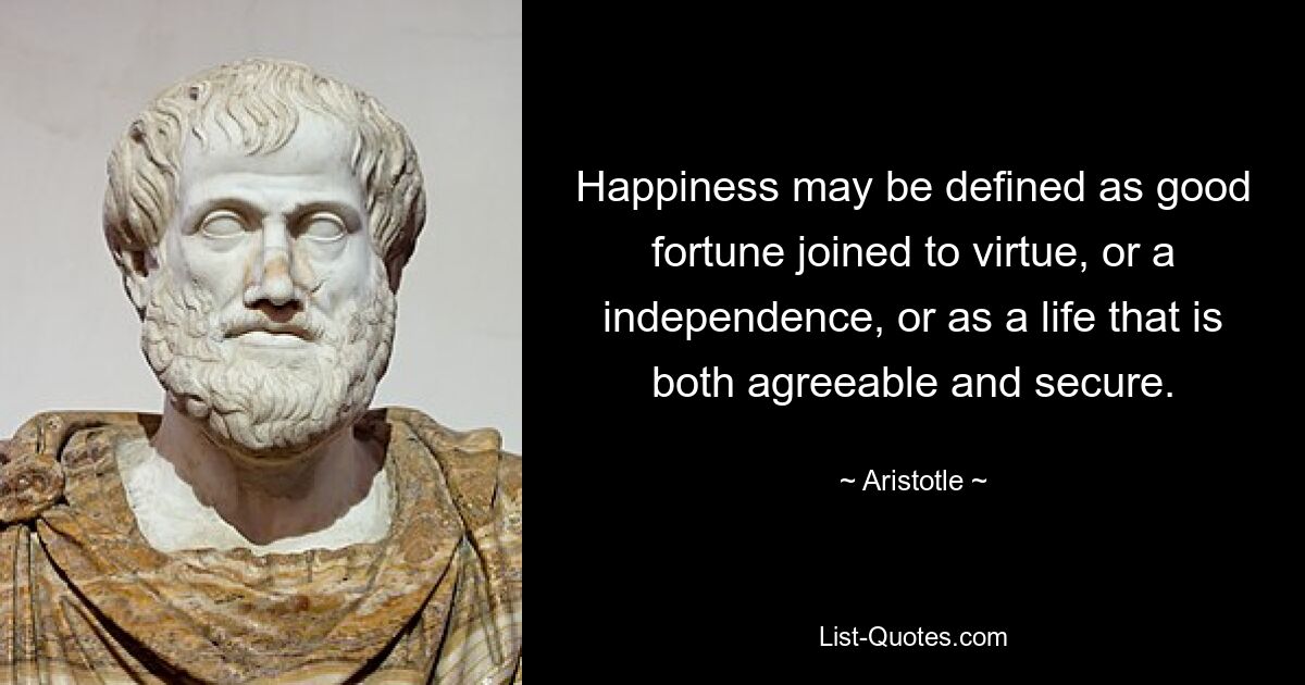 Happiness may be defined as good fortune joined to virtue, or a independence, or as a life that is both agreeable and secure. — © Aristotle