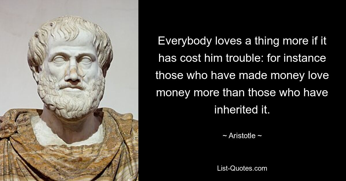 Everybody loves a thing more if it has cost him trouble: for instance those who have made money love money more than those who have inherited it. — © Aristotle