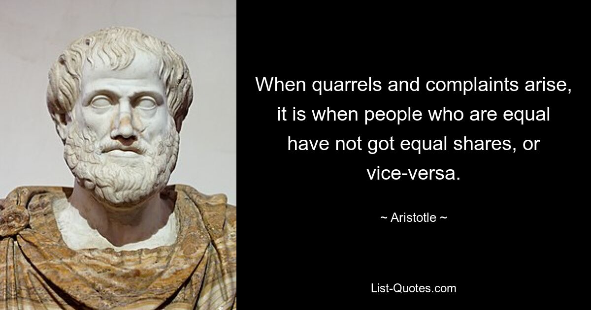 When quarrels and complaints arise, it is when people who are equal have not got equal shares, or vice-versa. — © Aristotle