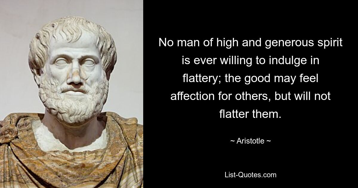 No man of high and generous spirit is ever willing to indulge in flattery; the good may feel affection for others, but will not flatter them. — © Aristotle