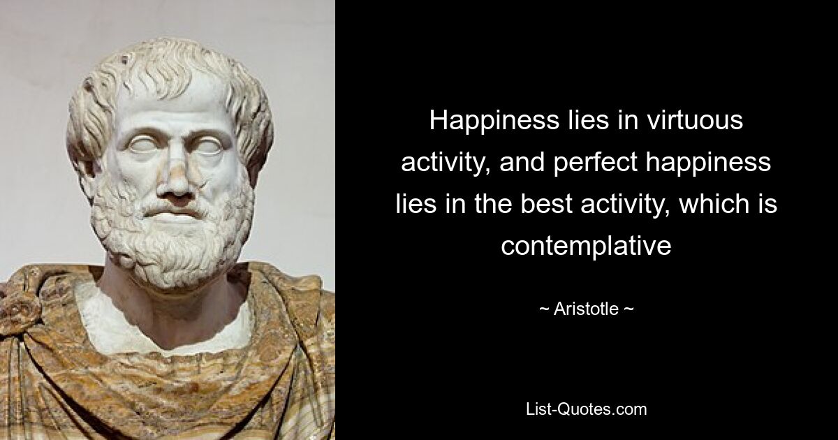 Happiness lies in virtuous activity, and perfect happiness lies in the best activity, which is contemplative — © Aristotle