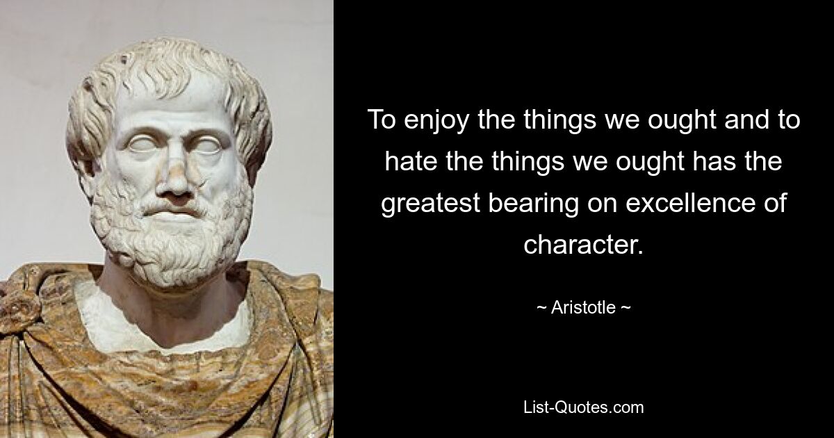 To enjoy the things we ought and to hate the things we ought has the greatest bearing on excellence of character. — © Aristotle