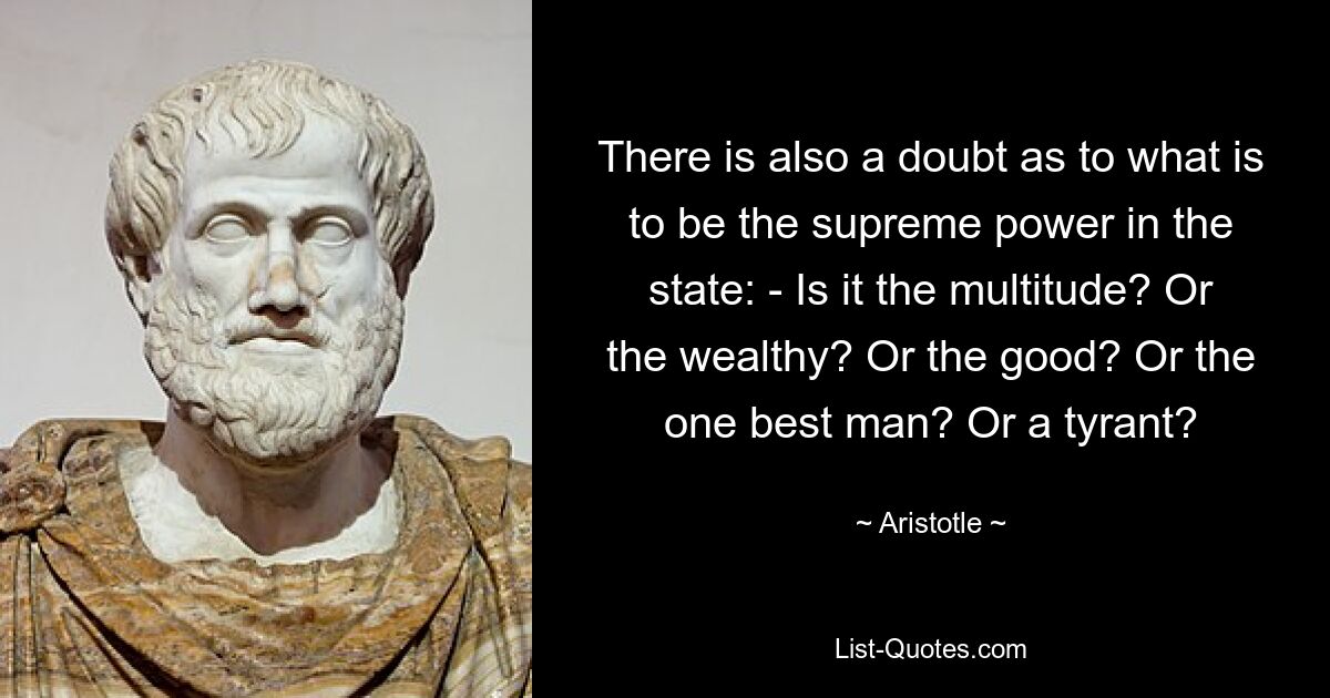 There is also a doubt as to what is to be the supreme power in the state: - Is it the multitude? Or the wealthy? Or the good? Or the one best man? Or a tyrant? — © Aristotle