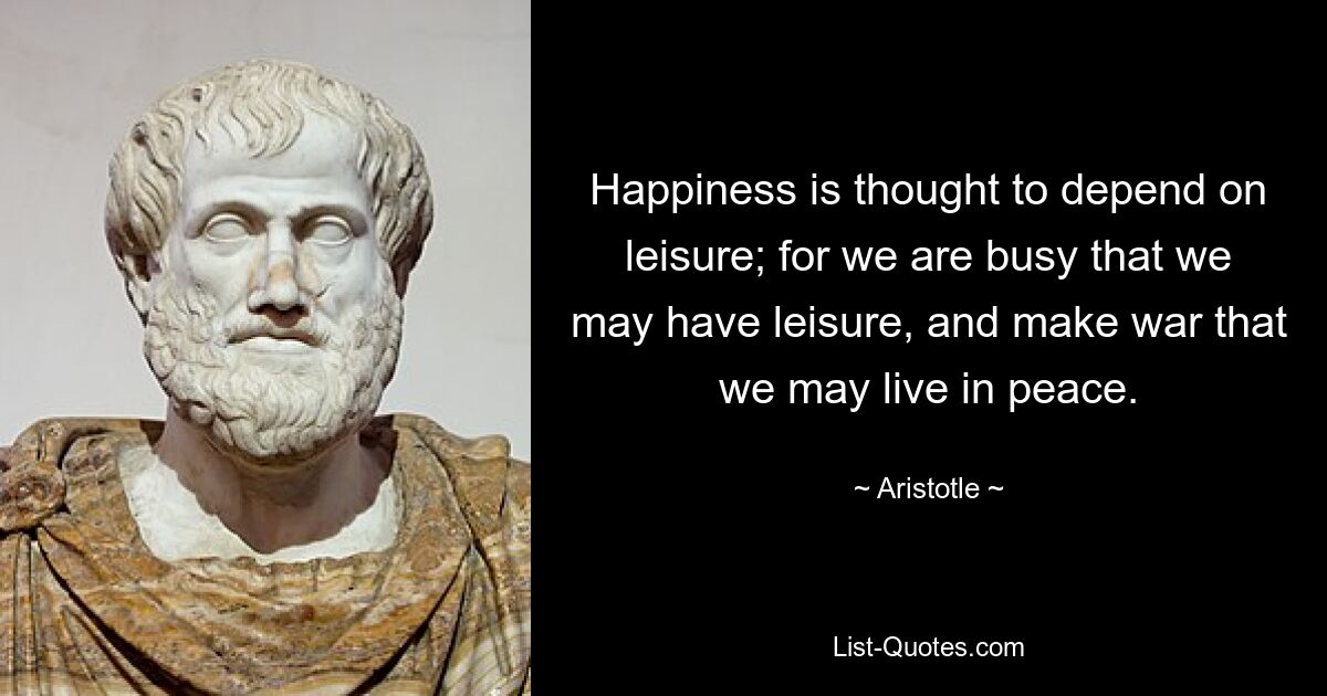 Happiness is thought to depend on leisure; for we are busy that we may have leisure, and make war that we may live in peace. — © Aristotle