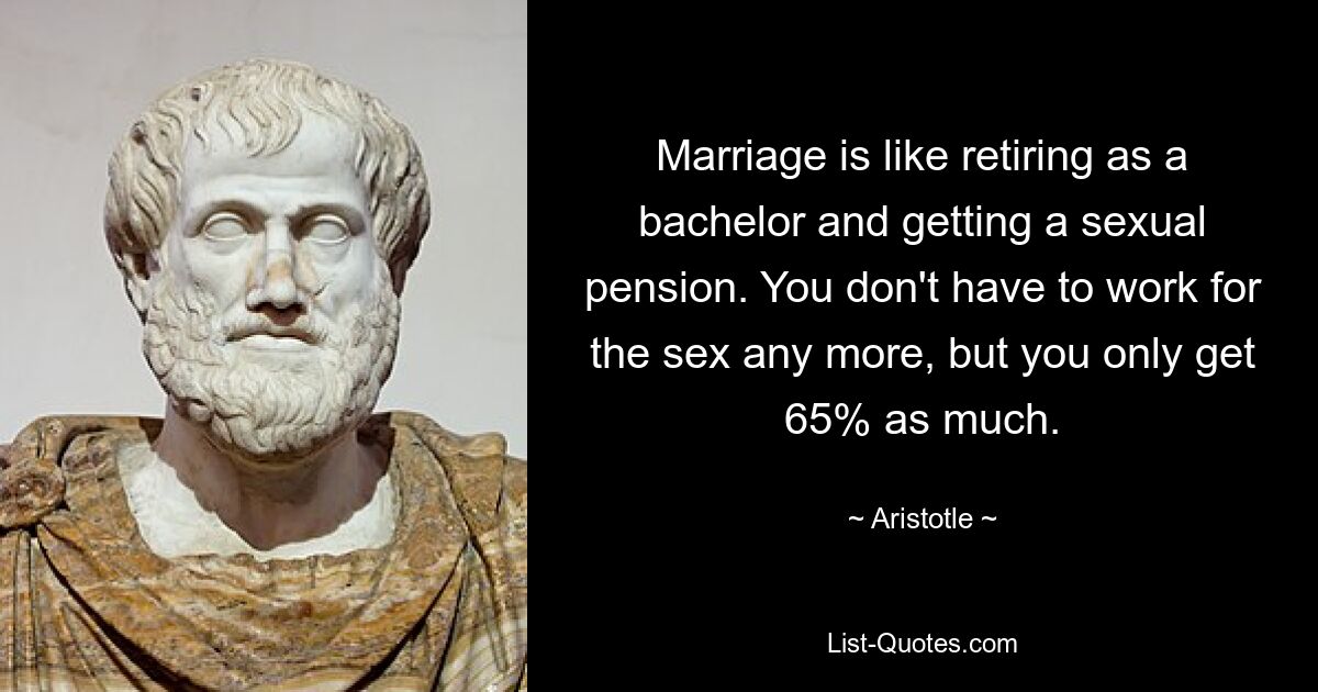 Marriage is like retiring as a bachelor and getting a sexual pension. You don't have to work for the sex any more, but you only get 65% as much. — © Aristotle