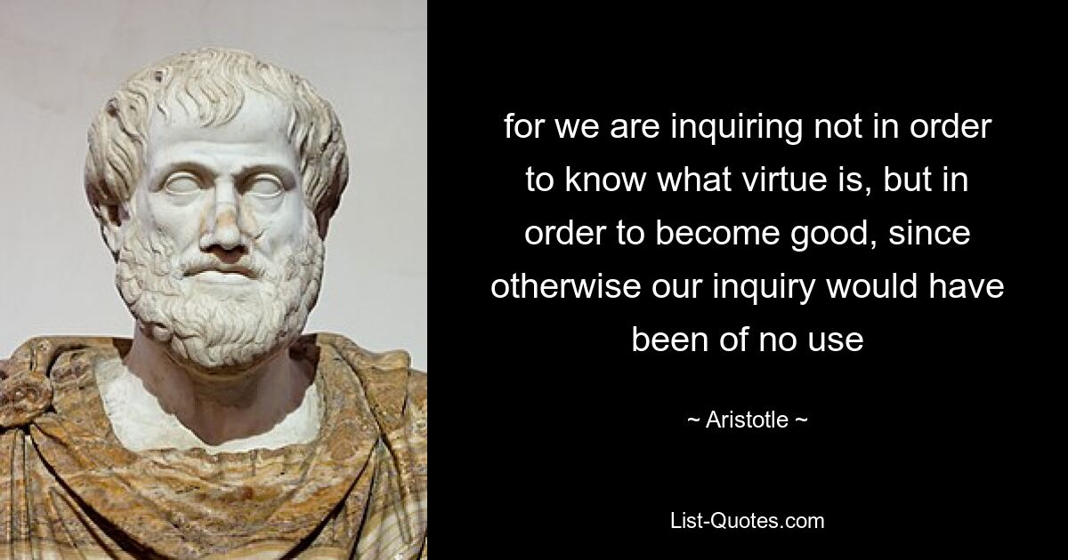 for we are inquiring not in order to know what virtue is, but in order to become good, since otherwise our inquiry would have been of no use — © Aristotle