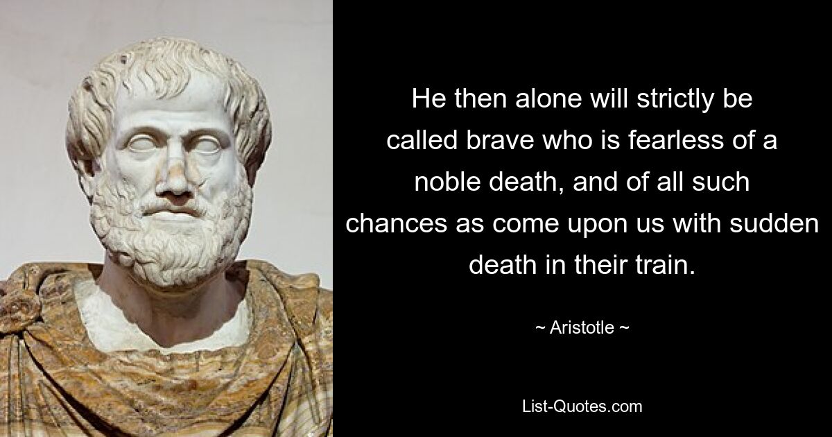 He then alone will strictly be called brave who is fearless of a noble death, and of all such chances as come upon us with sudden death in their train. — © Aristotle