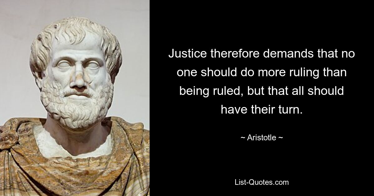 Justice therefore demands that no one should do more ruling than being ruled, but that all should have their turn. — © Aristotle