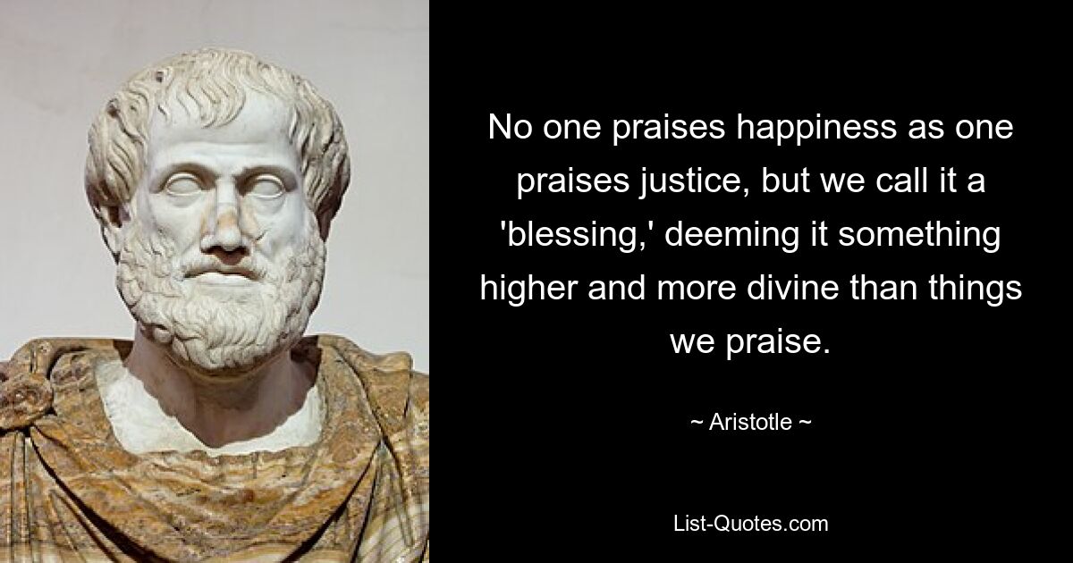 No one praises happiness as one praises justice, but we call it a 'blessing,' deeming it something higher and more divine than things we praise. — © Aristotle