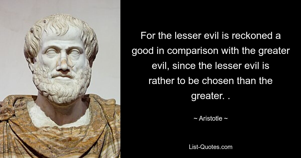 For the lesser evil is reckoned a good in comparison with the greater evil, since the lesser evil is rather to be chosen than the greater. . — © Aristotle