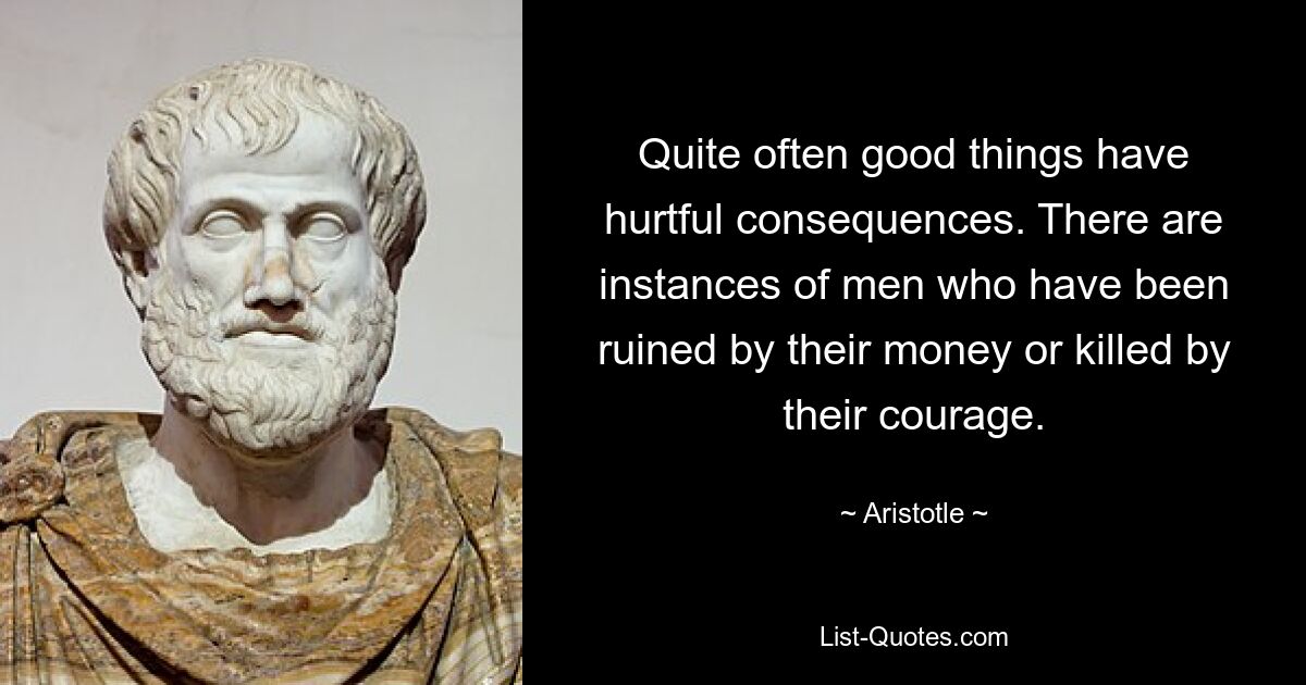 Quite often good things have hurtful consequences. There are instances of men who have been ruined by their money or killed by their courage. — © Aristotle