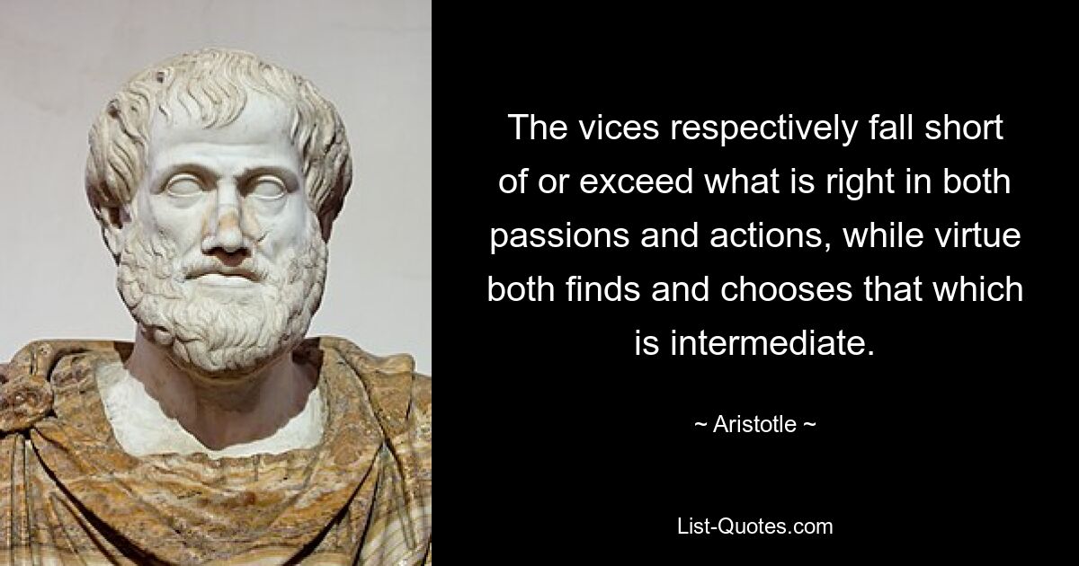 The vices respectively fall short of or exceed what is right in both passions and actions, while virtue both finds and chooses that which is intermediate. — © Aristotle