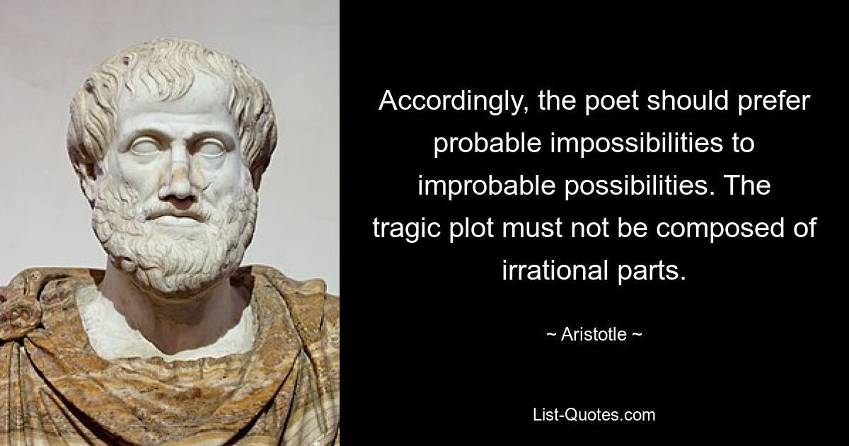 Accordingly, the poet should prefer probable impossibilities to improbable possibilities. The tragic plot must not be composed of irrational parts. — © Aristotle