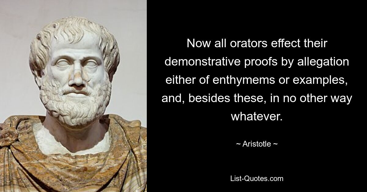 Now all orators effect their demonstrative proofs by allegation either of enthymems or examples, and, besides these, in no other way whatever. — © Aristotle