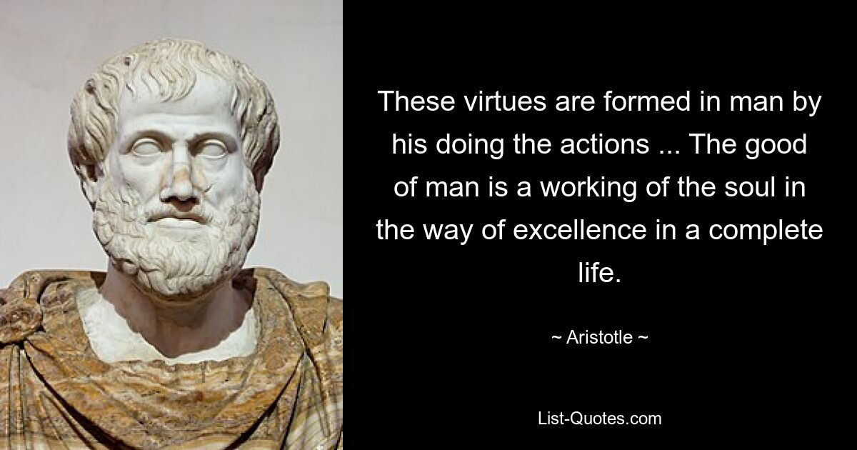 These virtues are formed in man by his doing the actions ... The good of man is a working of the soul in the way of excellence in a complete life. — © Aristotle