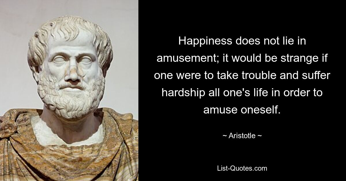 Happiness does not lie in amusement; it would be strange if one were to take trouble and suffer hardship all one's life in order to amuse oneself. — © Aristotle