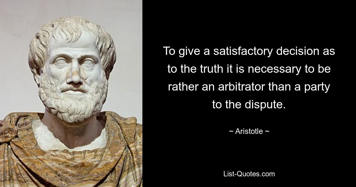 To give a satisfactory decision as to the truth it is necessary to be rather an arbitrator than a party to the dispute. — © Aristotle