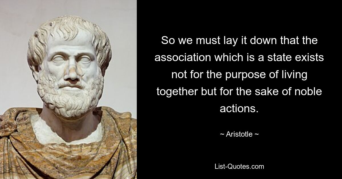 So we must lay it down that the association which is a state exists not for the purpose of living together but for the sake of noble actions. — © Aristotle