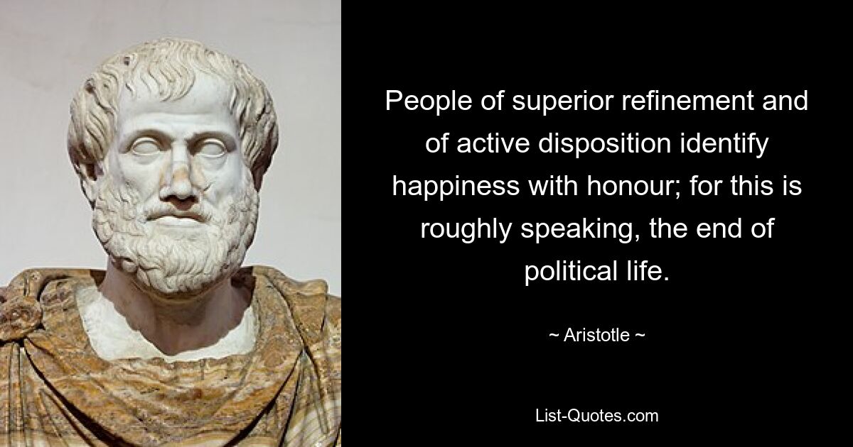 People of superior refinement and of active disposition identify happiness with honour; for this is roughly speaking, the end of political life. — © Aristotle