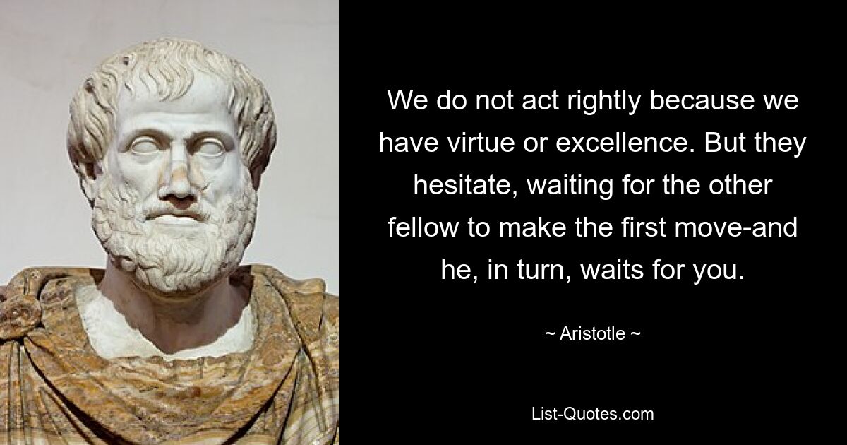 We do not act rightly because we have virtue or excellence. But they hesitate, waiting for the other fellow to make the first move-and he, in turn, waits for you. — © Aristotle