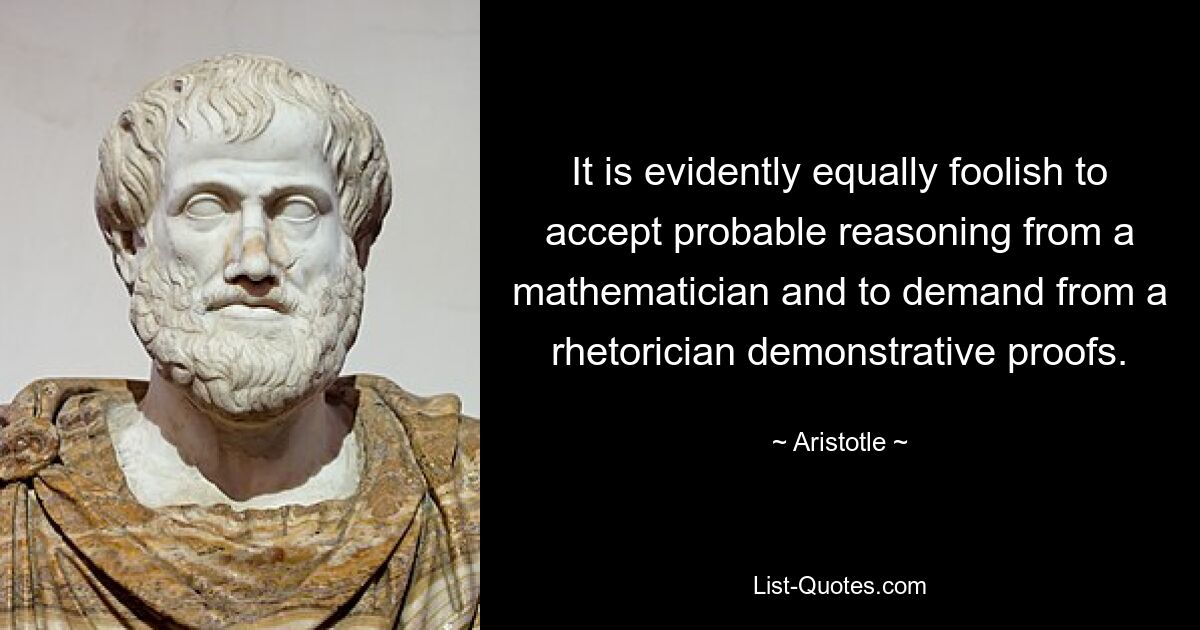 It is evidently equally foolish to accept probable reasoning from a mathematician and to demand from a rhetorician demonstrative proofs. — © Aristotle