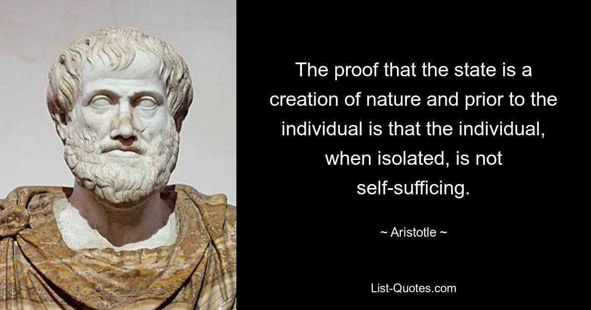 The proof that the state is a creation of nature and prior to the individual is that the individual, when isolated, is not self-sufficing. — © Aristotle